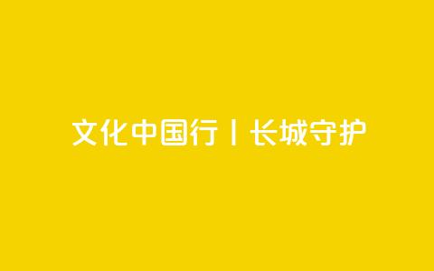 文化中国行丨长城·守护  第1张 文化中国行丨长城·守护  第1张