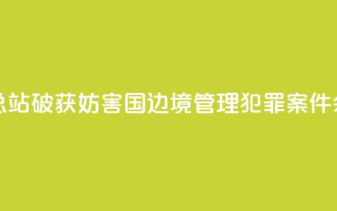 广西边检总站破获妨害国(边)境管理犯罪案件590余起  第1张 广西边检总站破获妨害国(边)境管理犯罪案件590余起  第1张
