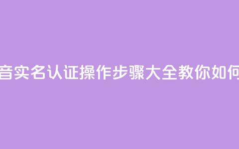 抖音怎么实名认证 - 抖音实名认证操作步骤大全	，教你如何快速完成认证~  第1张