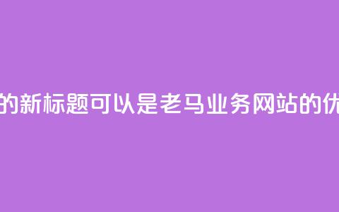 老马QQ业务网站的新标题可以是老马QQ业务网站的优质服务  第1张 老马QQ业务网站的新标题可以是老马QQ业务网站的优质服务  第1张
