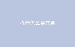 抖音怎么买东西 - 抖音购物攻略:如何在抖音上购物?~