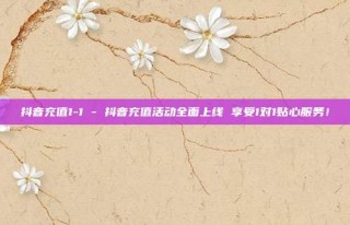 抖音充值1-1 - 抖音充值活动全面上线 享受1对1贴心服务!