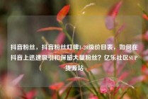抖音粉丝,抖音粉丝灯牌1-20级价目表,如何在抖音上迅速吸引和保留大量粉丝?亿乐社区SUP货源站