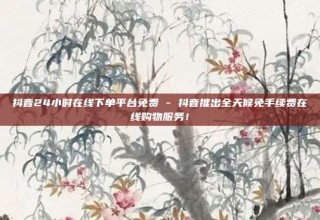 抖音24小时在线下单平台免费 - 抖音推出全天候免手续费在线购物服务!