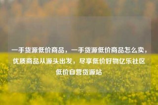 一手货源低价商品,一手货源低价商品怎么卖,优质商品从源头出发,尽享低价好物亿乐社区低价自营货源站