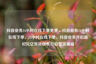 抖音业务24小时在线下单免费,抖音业务24小时在线下单,24小时在线下单,抖音业务开启新纪元亿乐社区低价自营货源站