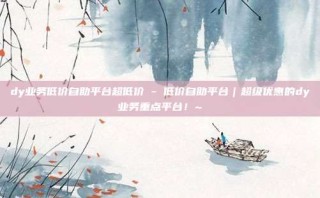dy业务低价自助平台超低价 - 低价自助平台｜超级优惠的dy业务重点平台！~