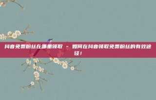 抖音免费粉丝在哪里领取 - 如何在抖音领取免费粉丝的有效途径!