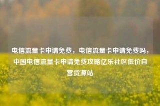 电信流量卡申请免费,电信流量卡申请免费吗,中国电信流量卡申请免费攻略亿乐社区低价自营货源站