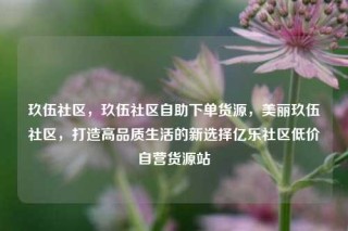 玖伍社区,玖伍社区自助下单货源,美丽玖伍社区,打造高品质生活的新选择亿乐社区低价自营货源站