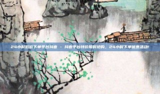 24小时低价下单平台抖音 - 抖音平台特价限时抢购,24小时下单优惠活动!