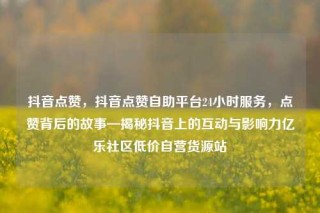 抖音点赞,抖音点赞自助平台24小时服务,点赞背后的故事—揭秘抖音上的互动与影响力亿乐社区低价自营货源站