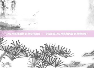 24小时自助下单云商城 - 云商城24小时便利下单服务!