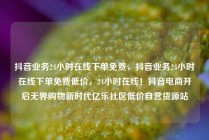 抖音业务24小时在线下单免费,抖音业务24小时在线下单免费低价,24小时在线!抖音电商开启无界购物新时代亿乐社区低价自营货源站