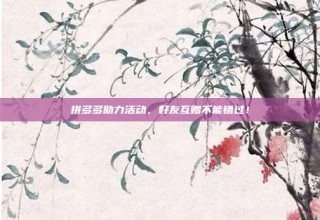 拼多多助力活动，好友互赠不能错过！