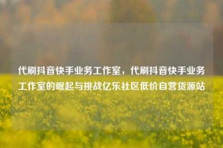 代刷抖音快手业务工作室,代刷抖音快手业务工作室的崛起与挑战亿乐社区低价自营货源站