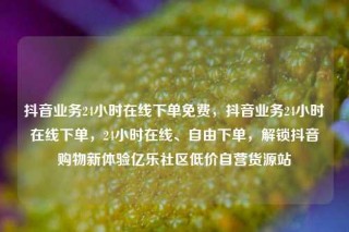 抖音业务24小时在线下单免费,抖音业务24小时在线下单,24小时在线、自由下单,解锁抖音购物新体验亿乐社区低价自营货源站