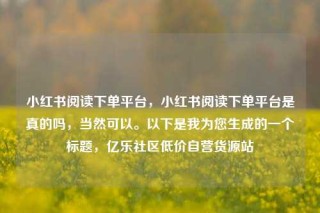 小红书阅读下单平台,小红书阅读下单平台是真的吗,当然可以。以下是我为您生成的一个标题,亿乐社区低价自营货源站