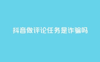 抖音做评论任务是诈骗吗 - 抖音评论任务是否真的存在骗局揭秘!