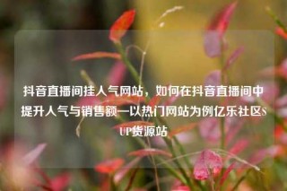 抖音直播间挂人气网站,如何在抖音直播间中提升人气与销售额—以热门网站为例亿乐社区SUP货源站
