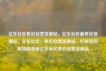 亿乐社区低价自营货源站,亿乐社区最低价货源站,亿乐社区,低价自营货源站,打造您的购物新选择亿乐社区低价自营货源站