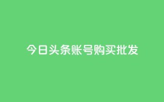 今日头条账号购买批发 - 今日头条账号批发购买,如何操作?!
