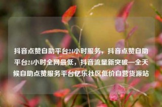 抖音点赞自助平台24小时服务,抖音点赞自助平台24小时全网最低,抖音流量新突破—全天候自助点赞服务平台亿乐社区低价自营货源站