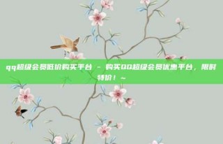 qq超级会员低价购买平台 - 购买QQ超级会员优惠平台，限时特价！~
