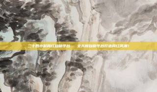 二十四小时网红自助平台 - 全天候自助平台打造网红风潮!
