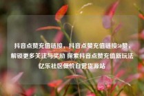 抖音点赞充值链接,抖音点赞充值链接50赞,解锁更多关注与奖励 探索抖音点赞充值新玩法亿乐社区低价自营货源站