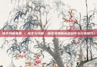 快手抖音免费 - 快手与抖音:探索免费的内容创作与分享技巧!
