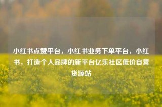 小红书点赞平台,小红书业务下单平台,小红书,打造个人品牌的新平台亿乐社区低价自营货源站