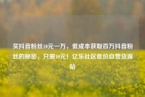 买抖音粉丝10元一万,低成本获取百万抖音粉丝的秘密,只需10元!亿乐社区低价自营货源站