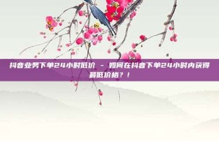 抖音业务下单24小时低价 - 如何在抖音下单24小时内获得最低价格?!
