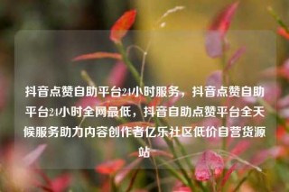 抖音点赞自助平台24小时服务,抖音点赞自助平台24小时全网最低,抖音自助点赞平台全天候服务助力内容创作者亿乐社区低价自营货源站