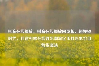 抖音在线播放,抖音在线播放网页版,短视频时代,抖音引领在线娱乐潮流亿乐社区低价自营货源站