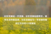 社区货源站一手货源,社区货源站超低价,城市生活的新选择,社区货源站与一手货源的崛起亿乐社区SUP货源站