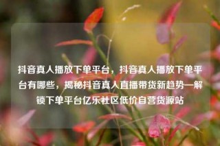 抖音真人播放下单平台,抖音真人播放下单平台有哪些,揭秘抖音真人直播带货新趋势—解锁下单平台亿乐社区低价自营货源站
