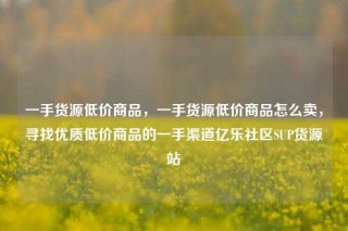 一手货源低价商品,一手货源低价商品怎么卖,寻找优质低价商品的一手渠道亿乐社区SUP货源站