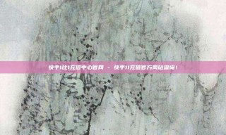 快手1比1充值中心官网 - 快手11充值官方网站查询!