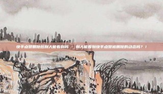 快手点赞删除后别人能看到吗 - 别人能看到快手点赞被删除的动态吗?!