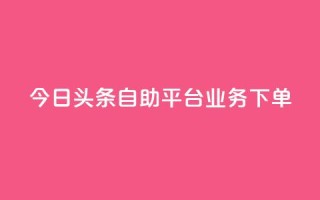 今日头条自助平台业务下单 - 今日头条自助平台快速下单,助您推广更有效!