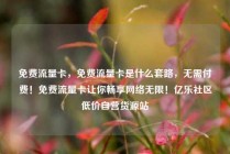 免费流量卡，免费流量卡是什么套路，无需付费！免费流量卡让你畅享网络无限！亿乐社区低价自营货源站