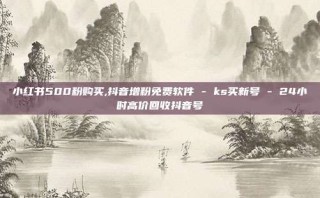 小红书500粉购买,抖音增粉免费软件 - ks买新号 - 24小时高价回收抖音号