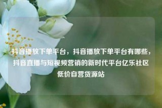 抖音播放下单平台,抖音播放下单平台有哪些,抖音直播与短视频营销的新时代平台亿乐社区低价自营货源站
