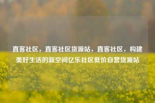 直客社区,直客社区货源站,直客社区,构建美好生活的新空间亿乐社区低价自营货源站