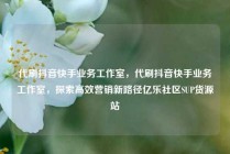 代刷抖音快手业务工作室,代刷抖音快手业务工作室,探索高效营销新路径亿乐社区SUP货源站