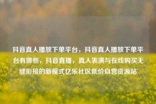 抖音真人播放下单平台,抖音真人播放下单平台有哪些,抖音直播,真人表演与在线购买无缝衔接的新模式亿乐社区低价自营货源站