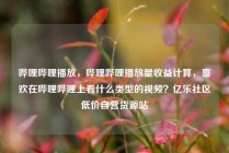 哔哩哔哩播放,哔哩哔哩播放量收益计算,喜欢在哔哩哔哩上看什么类型的视频?亿乐社区低价自营货源站
