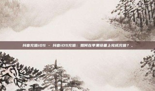 抖音充值iOS - 抖音iOS充值:如何在苹果设备上完成充值?。